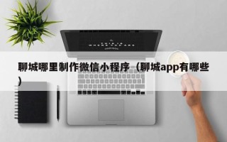 山东聊城哪里制作微信小程序（聊城app有哪些）