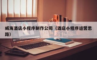 山东威海酒店小程序制作公司（酒店小程序运营思路）